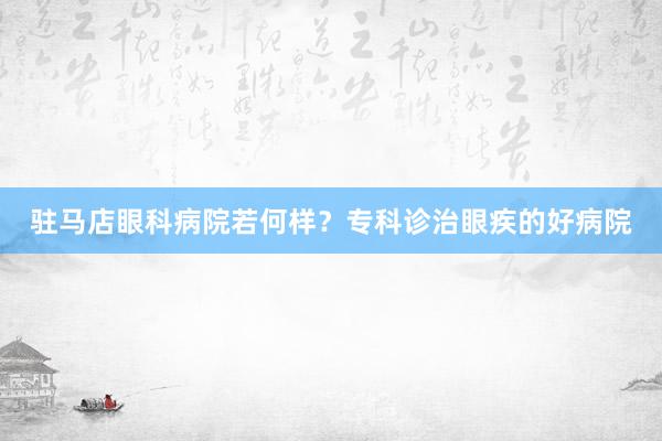 驻马店眼科病院若何样?专科诊治眼疾的好病院