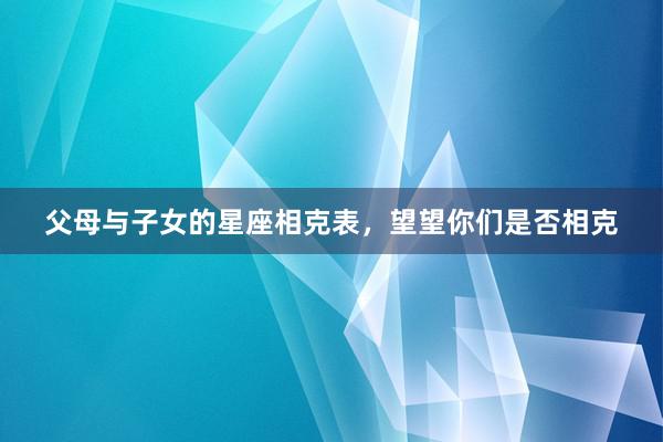 父母与子女的星座相克表，望望你们是否相克