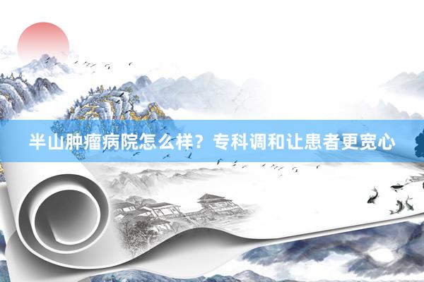 半山肿瘤病院怎么样？专科调和让患者更宽心