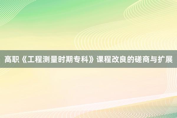 高职《工程测量时期专科》课程改良的磋商与扩展