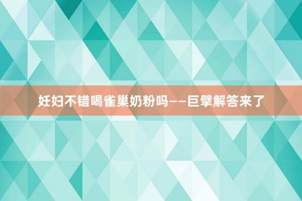 妊妇不错喝雀巢奶粉吗——巨擘解答来了