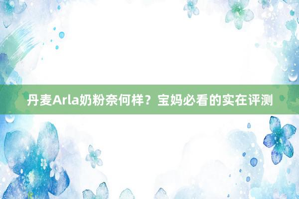 丹麦Arla奶粉奈何样？宝妈必看的实在评测