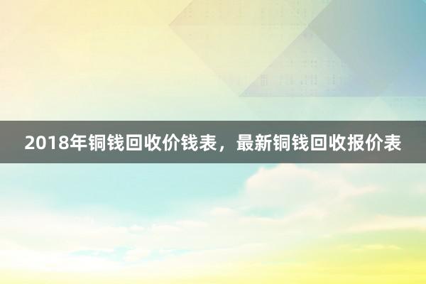 2018年铜钱回收价钱表，最新铜钱回收报价表