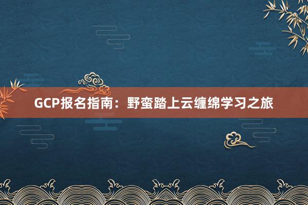 GCP报名指南：野蛮踏上云缠绵学习之旅