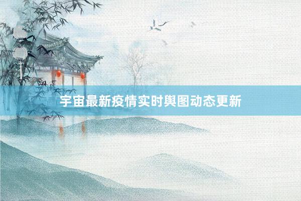 宇宙最新疫情实时舆图动态更新