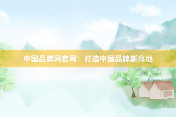 中国品牌网官网：打造中国品牌新高地
